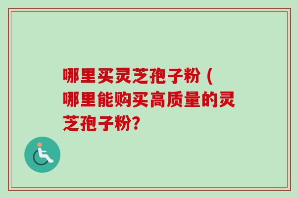 哪里买灵芝孢子粉 (哪里能购买高质量的灵芝孢子粉？
