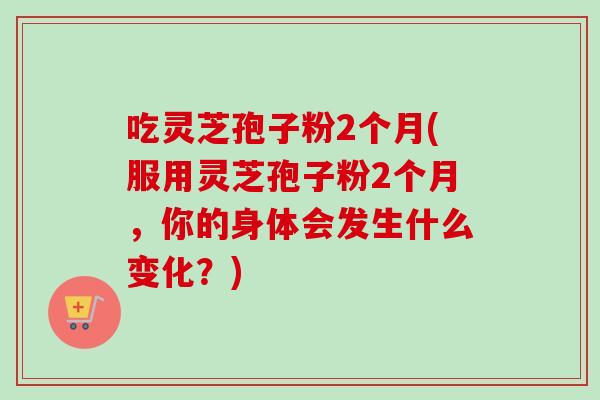 吃灵芝孢子粉2个月(服用灵芝孢子粉2个月，你的身体会发生什么变化？)