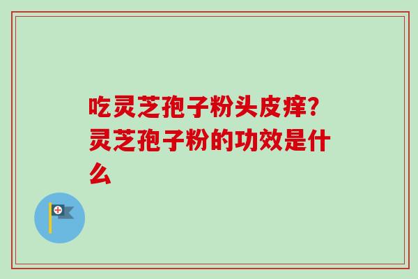 吃灵芝孢子粉头皮痒？灵芝孢子粉的功效是什么