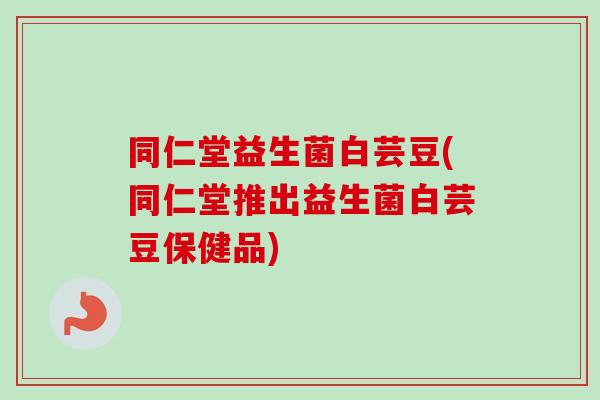 同仁堂益生菌白芸豆(同仁堂推出益生菌白芸豆保健品)
