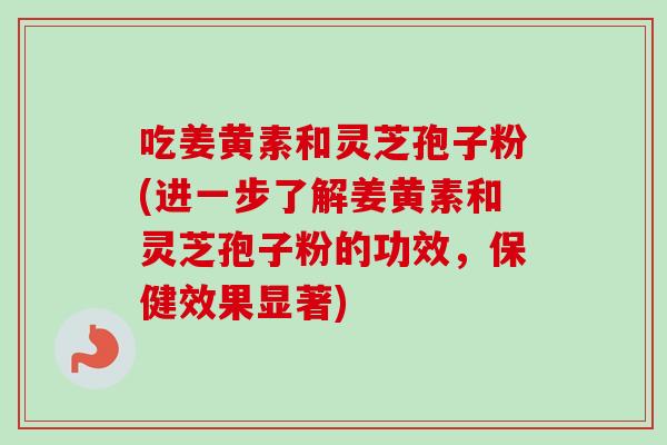 吃姜黄素和灵芝孢子粉(进一步了解姜黄素和灵芝孢子粉的功效，保健效果显著)