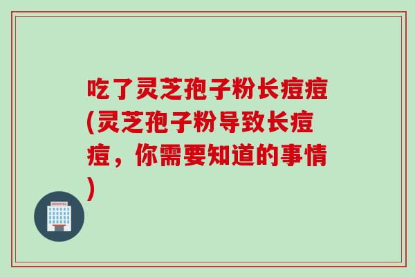 吃了灵芝孢子粉长痘痘(灵芝孢子粉导致长痘痘，你需要知道的事情)