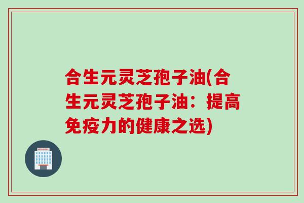 合生元灵芝孢子油(合生元灵芝孢子油：提高免疫力的健康之选)