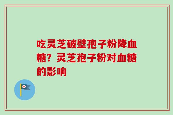 吃灵芝破壁孢子粉降血糖？灵芝孢子粉对血糖的影响