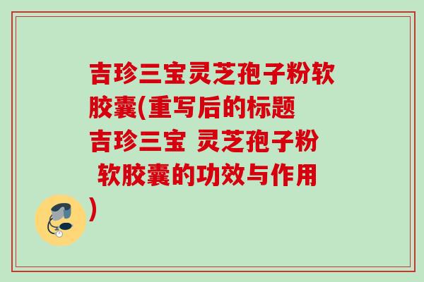吉珍三宝灵芝孢子粉软胶囊(重写后的标题 吉珍三宝 灵芝孢子粉 软胶囊的功效与作用) 吉珍三宝灵芝孢子粉软胶囊(重写后的标题 吉珍三宝 灵芝孢子粉 软胶囊的功效与作用)