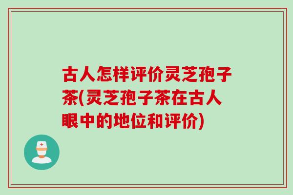 古人怎样评价灵芝孢子茶(灵芝孢子茶在古人眼中的地位和评价)