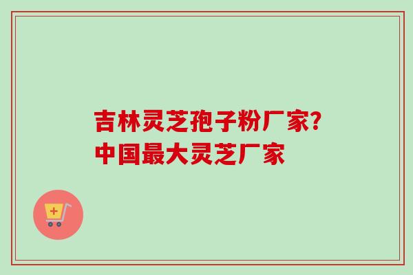 吉林灵芝孢子粉厂家？中国最大灵芝厂家