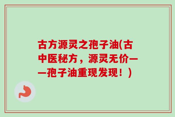 古方源灵之孢子油(古中医秘方，源灵无价——孢子油重现发现！)