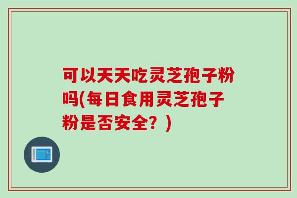 可以天天吃灵芝孢子粉吗(每日食用灵芝孢子粉是否安全？)