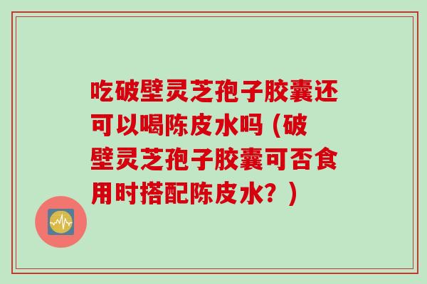 吃破壁灵芝孢子胶囊还可以喝陈皮水吗 (破壁灵芝孢子胶囊可否食用时搭配陈皮水？)