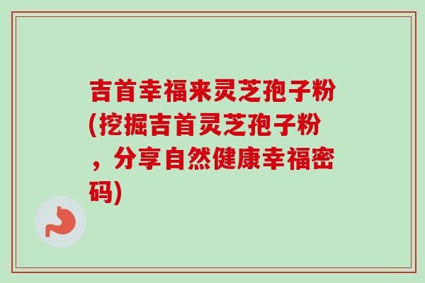 吉首幸福来灵芝孢子粉(挖掘吉首灵芝孢子粉，分享自然健康幸福密码)
