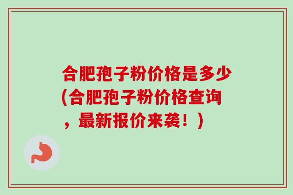 合肥孢子粉价格是多少(合肥孢子粉价格查询，最新报价来袭！)