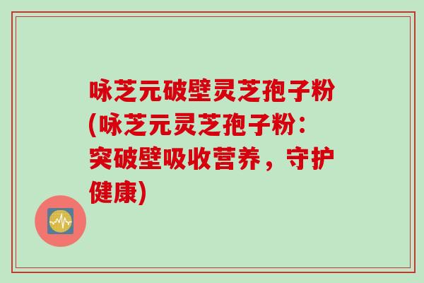 咏芝元破壁灵芝孢子粉(咏芝元灵芝孢子粉：突破壁吸收营养，守护健康)