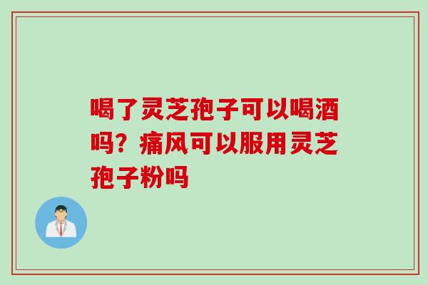 喝了灵芝孢子可以喝酒吗?痛风可以服用灵芝孢子粉吗 喝了灵芝孢子可以喝酒吗?痛风可以服用灵芝孢子粉吗