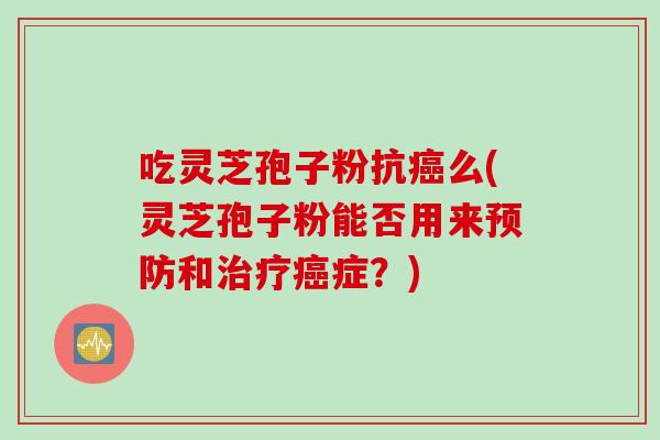 吃灵芝孢子粉抗癌么(灵芝孢子粉能否用来预防和治疗癌症？)