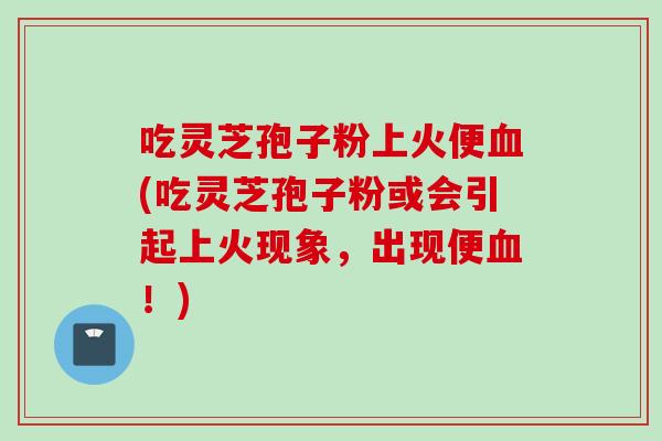 吃灵芝孢子粉上火便血(吃灵芝孢子粉或会引起上火现象，出现便血！)