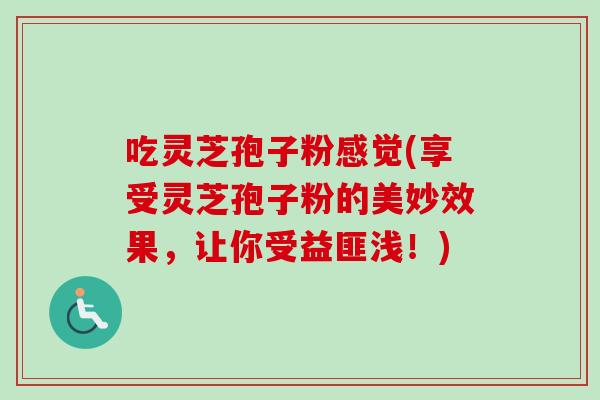 吃灵芝孢子粉感觉(享受灵芝孢子粉的美妙效果，让你受益匪浅！)