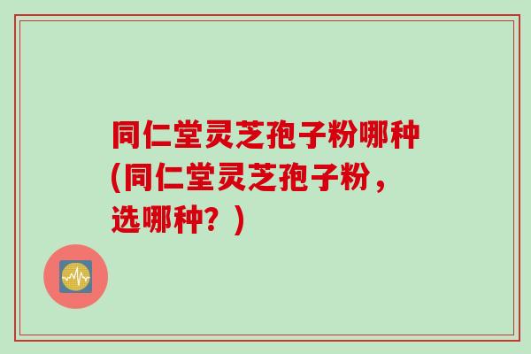 同仁堂灵芝孢子粉哪种(同仁堂灵芝孢子粉，选哪种？)