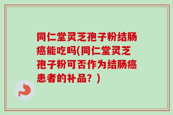 同仁堂灵芝孢子粉结肠癌能吃吗(同仁堂灵芝孢子粉可否作为结肠癌患者的补品？)