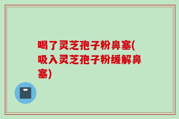 喝了灵芝孢子粉鼻塞(吸入灵芝孢子粉缓解鼻塞)