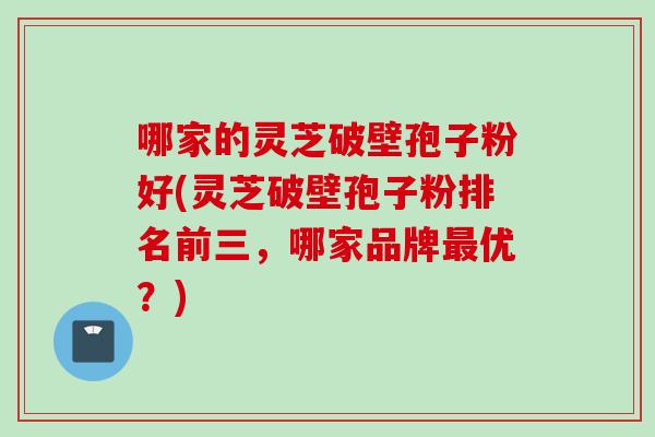哪家的灵芝破壁孢子粉好(灵芝破壁孢子粉排名前三，哪家品牌优？)