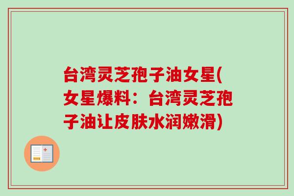 台湾灵芝孢子油女星(女星爆料：台湾灵芝孢子油让皮肤水润嫩滑)
