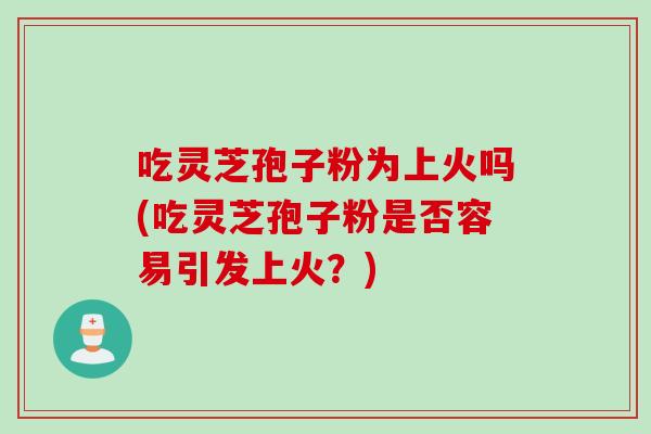 吃灵芝孢子粉为上火吗(吃灵芝孢子粉是否容易引发上火？)
