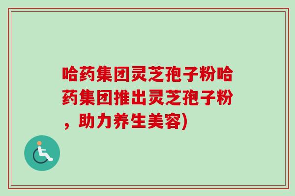 哈药集团灵芝孢子粉哈药集团推出灵芝孢子粉，助力养生美容)