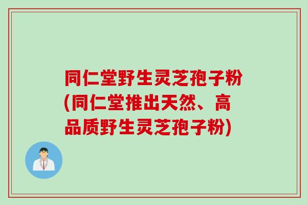 同仁堂野生灵芝孢子粉(同仁堂推出天然、高品质野生灵芝孢子粉)