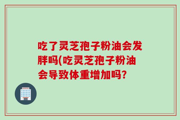 吃了灵芝孢子粉油会发胖吗(吃灵芝孢子粉油会导致体重增加吗？