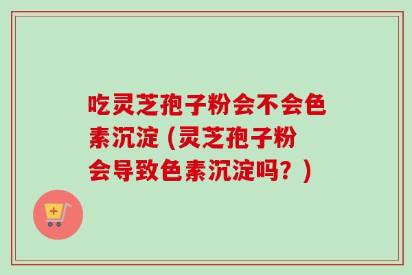 吃灵芝孢子粉会不会色素沉淀 (灵芝孢子粉会导致色素沉淀吗？)
