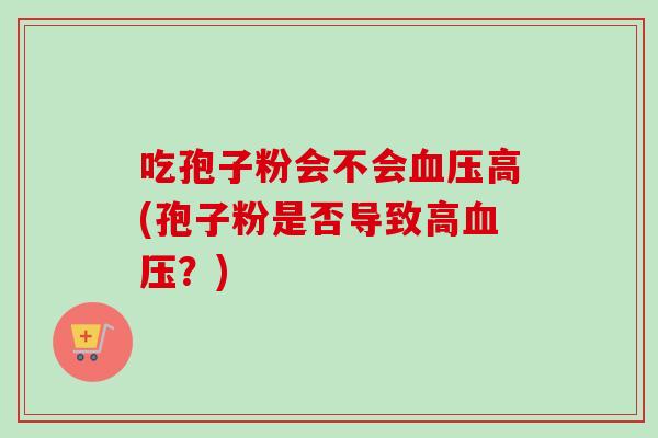 吃孢子粉会不会血压高(孢子粉是否导致高血压？)