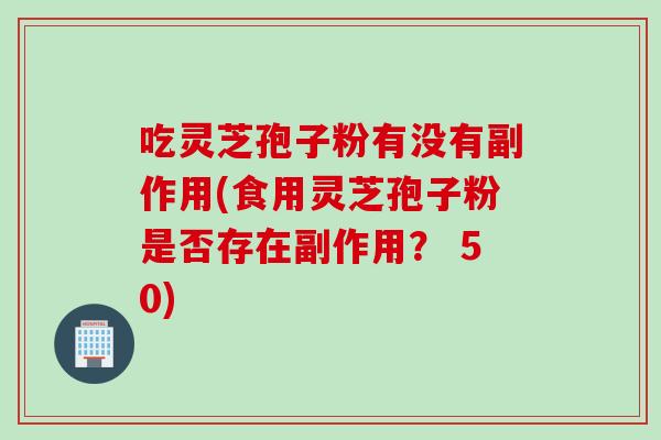 吃灵芝孢子粉有没有副作用(食用灵芝孢子粉是否存在副作用？ 50)