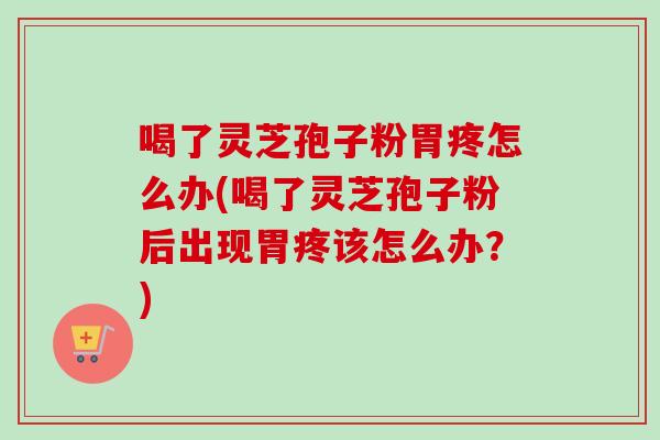 喝了灵芝孢子粉胃疼怎么办(喝了灵芝孢子粉后出现胃疼该怎么办？)