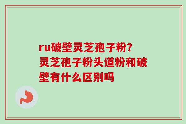 ru破壁灵芝孢子粉？灵芝孢子粉头道粉和破壁有什么区别吗