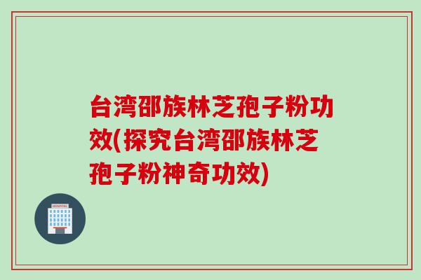 台湾邵族林芝孢子粉功效(探究台湾邵族林芝孢子粉神奇功效)
