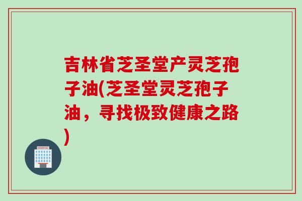 吉林省芝圣堂产灵芝孢子油(芝圣堂灵芝孢子油，寻找极致健康之路)