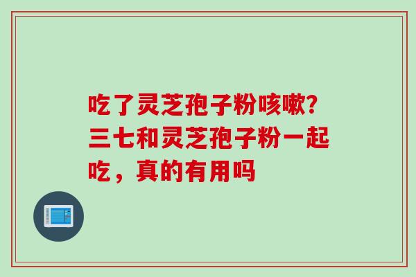 吃了灵芝孢子粉咳嗽？三七和灵芝孢子粉一起吃，真的有用吗