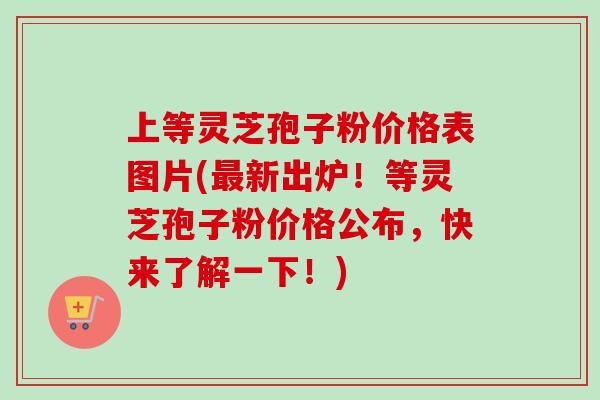 上等灵芝孢子粉价格表图片(最新出炉！等灵芝孢子粉价格公布，快来了解一下！)