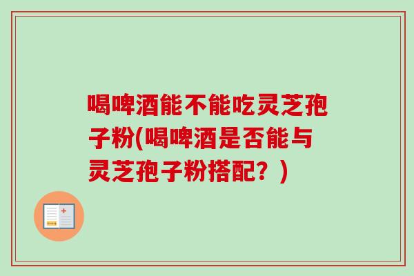 喝啤酒能不能吃灵芝孢子粉(喝啤酒是否能与灵芝孢子粉搭配？)