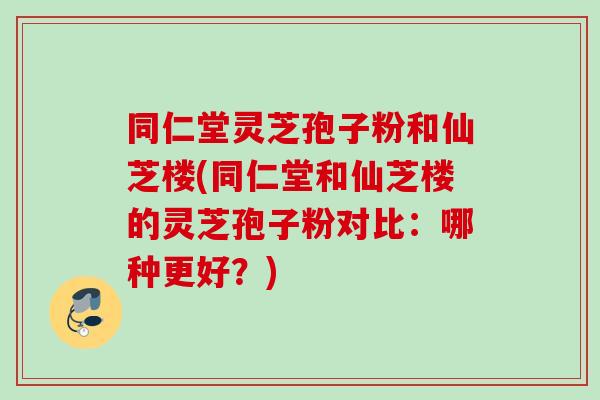 同仁堂灵芝孢子粉和仙芝楼(同仁堂和仙芝楼的灵芝孢子粉对比：哪种更好？)