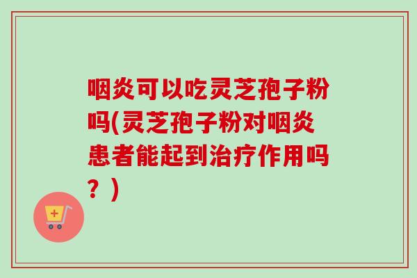 咽炎可以吃灵芝孢子粉吗(灵芝孢子粉对咽炎患者能起到治疗作用吗？)