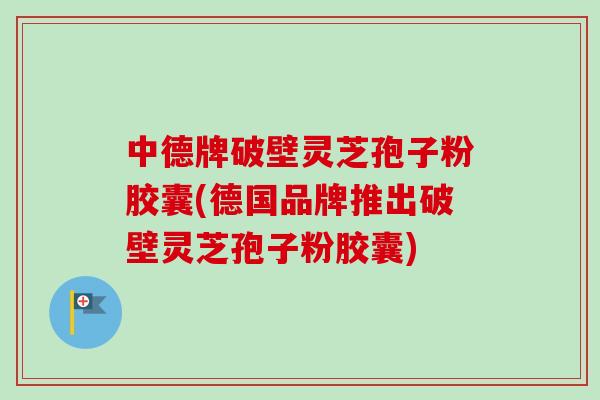 中德牌破壁灵芝孢子粉胶囊(德国品牌推出破壁灵芝孢子粉胶囊)
