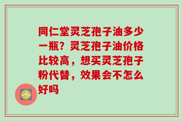 同仁堂灵芝孢子油多少一瓶？灵芝孢子油价格比较高，想买灵芝孢子粉代替，效果会不怎么好吗