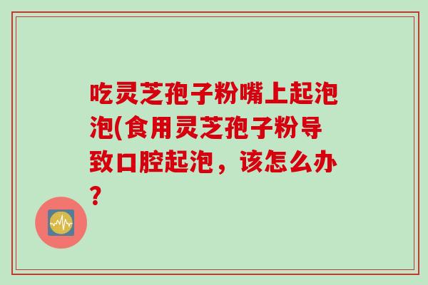 吃灵芝孢子粉嘴上起泡泡(食用灵芝孢子粉导致口腔起泡，该怎么办？