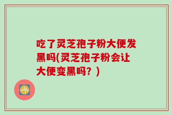 吃了灵芝孢子粉大便发黑吗(灵芝孢子粉会让大便变黑吗？)
