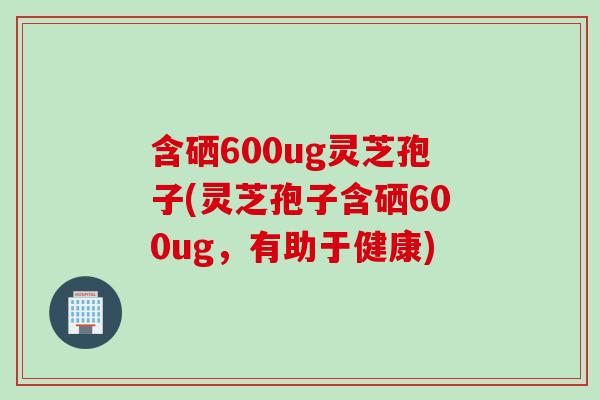 含硒600ug灵芝孢子(灵芝孢子含硒600ug，有助于健康)
