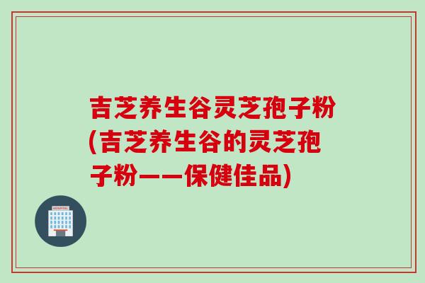 吉芝养生谷灵芝孢子粉(吉芝养生谷的灵芝孢子粉——保健佳品)