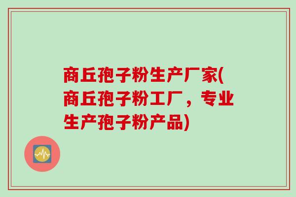 商丘孢子粉生产厂家(商丘孢子粉工厂，专业生产孢子粉产品)