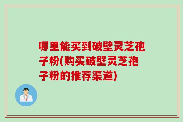 哪里能买到破壁灵芝孢子粉(购买破壁灵芝孢子粉的推荐渠道)